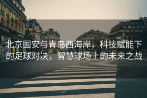 北京國安與青島西海岸，科技賦能下的足球對決，智慧球場上的未來之戰