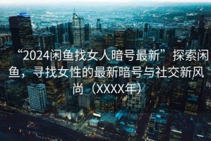 “2024閑魚找女人暗號最新”探索閑魚,尋找女性的最新暗號與社交新風尚(XXXX年) “2024閑魚找女人暗號最新”探索閑魚,尋找女性的最新暗號與社交新風尚(XXXX年)