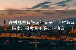 “許村哪里有好玩的巷子”許村游玩指南，探索巷子深處的驚喜