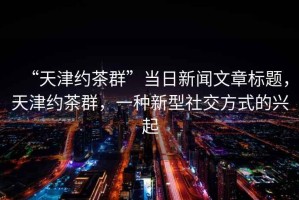 “天津約茶群”當(dāng)日新聞文章標(biāo)題，天津約茶群，一種新型社交方式的興起