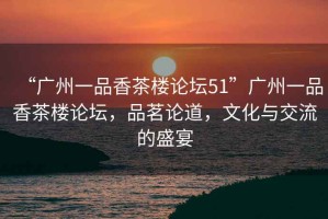 “廣州一品香茶樓論壇51”廣州一品香茶樓論壇，品茗論道，文化與交流的盛宴