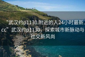“武漢約p1130.附近的人24小時最新.cc”武漢約p1130，探索城市新脈動與社交新風(fēng)尚