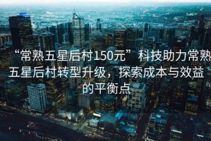 “常熟五星后村150元”科技助力常熟五星后村轉型升級，探索成本與效益的平衡點