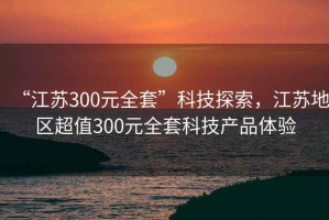 “江蘇300元全套”科技探索，江蘇地區(qū)超值300元全套科技產(chǎn)品體驗