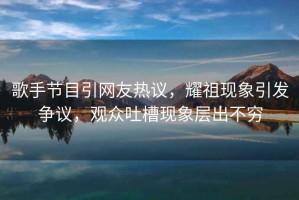 歌手節目引網友熱議，耀祖現象引發爭議，觀眾吐槽現象層出不窮