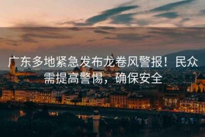 廣東多地緊急發布龍卷風警報！民眾需提高警惕，確保安全