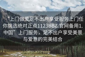 “上門做愛足不出戶享受服務上門任你挑選絕對正點1123BBZ.官網備用1.中國”上門服務，足不出戶享受美景與愛意的完美結合