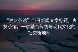 “妻友茶館”當日新聞文章標題，妻友茶館，一家融合傳統與現代文化的社交新地標