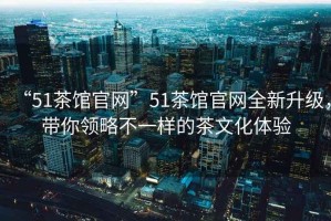 “51茶館官網(wǎng)”51茶館官網(wǎng)全新升級，帶你領(lǐng)略不一樣的茶文化體驗(yàn)