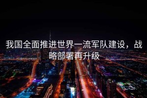 我國全面推進(jìn)世界一流軍隊建設(shè)，戰(zhàn)略部署再升級
