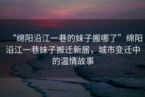 “綿陽沿江一巷的妹子搬哪了”綿陽沿江一巷妹子搬遷新居，城市變遷中的溫情故事