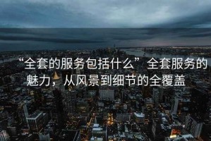 “全套的服務包括什么”全套服務的魅力，從風景到細節的全覆蓋