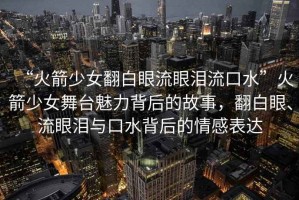 “火箭少女翻白眼流眼淚流口水”火箭少女舞臺魅力背后的故事，翻白眼、流眼淚與口水背后的情感表達