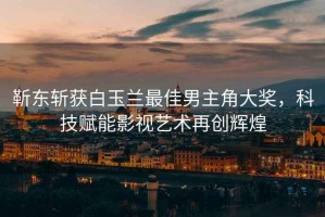 靳東斬獲白玉蘭最佳男主角大獎(jiǎng)，科技賦能影視藝術(shù)再創(chuàng)輝煌
