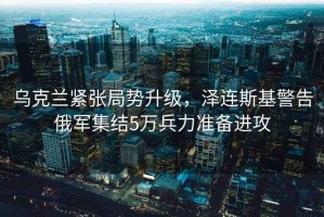 烏克蘭緊張局勢升級，澤連斯基警告俄軍集結5萬兵力準備進攻