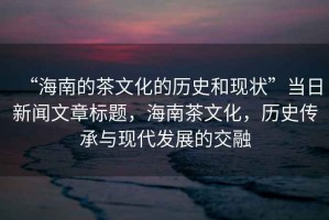 “海南的茶文化的歷史和現狀”當日新聞文章標題，海南茶文化，歷史傳承與現代發展的交融