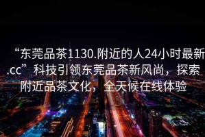 “東莞品茶1130.附近的人24小時最新.cc”科技引領東莞品茶新風尚，探索附近品茶文化，全天候在線體驗