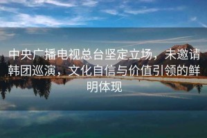 中央廣播電視總臺堅定立場，未邀請韓團巡演，文化自信與價值引領的鮮明體現