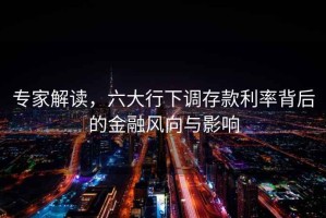 專家解讀，六大行下調存款利率背后的金融風向與影響