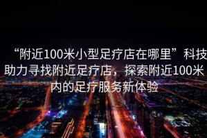 “附近100米小型足療店在哪里”科技助力尋找附近足療店，探索附近100米內(nèi)的足療服務(wù)新體驗