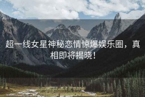超一線女星神秘戀情驚爆娛樂圈，真相即將揭曉！