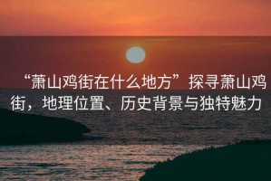 “蕭山雞街在什么地方”探尋蕭山雞街，地理位置、歷史背景與獨特魅力