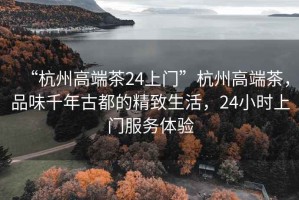 “杭州高端茶24上門”杭州高端茶，品味千年古都的精致生活，24小時上門服務體驗