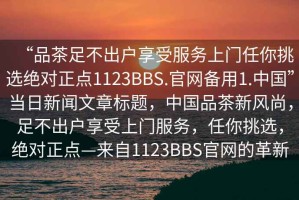 “品茶足不出戶享受服務(wù)上門任你挑選絕對正點(diǎn)1123BBS.官網(wǎng)備用1.中國”當(dāng)日新聞文章標(biāo)題，中國品茶新風(fēng)尚，足不出戶享受上門服務(wù)，任你挑選，絕對正點(diǎn)—來自1123BBS官網(wǎng)的革新
