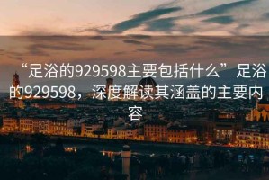 “足浴的929598主要包括什么”足浴的929598，深度解讀其涵蓋的主要內容