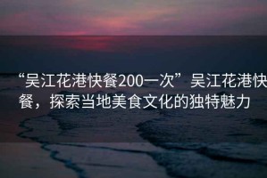 “吳江花港快餐200一次”吳江花港快餐，探索當地美食文化的獨特魅力