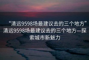 “清遠(yuǎn)9598場最建議去的三個地方”清遠(yuǎn)9598場最建議去的三個地方—探索城市新魅力