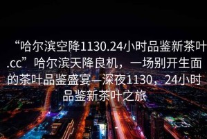 “哈爾濱空降1130.24小時品鑒新茶葉.cc”哈爾濱天降良機(jī)，一場別開生面的茶葉品鑒盛宴—深夜1130，24小時品鑒新茶葉之旅
