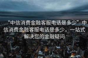 “中信消費(fèi)金融客服電話是多少”中信消費(fèi)金融客服電話是多少，一站式解決您的金融疑問