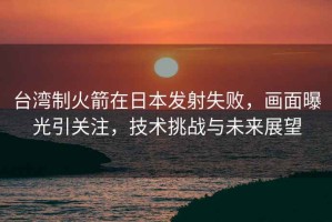 臺灣制火箭在日本發(fā)射失敗，畫面曝光引關(guān)注，技術(shù)挑戰(zhàn)與未來展望