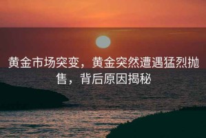 黃金市場突變，黃金突然遭遇猛烈拋售，背后原因揭秘