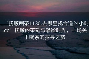 “撫順喝茶1130.去哪里找合適24小時.cc”撫順的茶韻與靜謐時光，一場關于喝茶的探尋之旅