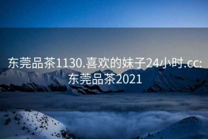 東莞品茶1130.喜歡的妹子24小時.cc:東莞品茶2021