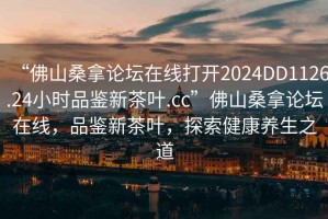 “佛山桑拿論壇在線打開2024DD1126.24小時品鑒新茶葉.cc”佛山桑拿論壇在線，品鑒新茶葉，探索健康養生之道