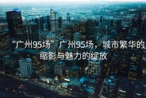 “廣州95場”廣州95場，城市繁華的縮影與魅力的綻放