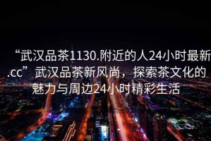 “武漢品茶1130.附近的人24小時最新.cc”武漢品茶新風尚，探索茶文化的魅力與周邊24小時精彩生活