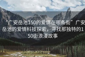 “廣安岳池150的愛情在哪條街”廣安岳池的愛情科技探索，尋找那獨特的150街浪漫故事