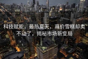 科技賦能，最熱夏天，高價雪糕卻賣不動了，揭秘市場新變局