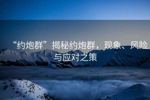 “約炮群”揭秘約炮群，現(xiàn)象、風(fēng)險與應(yīng)對之策