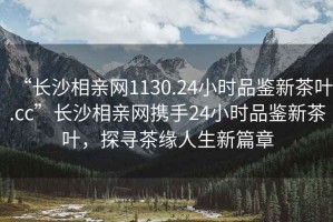 “長沙相親網1130.24小時品鑒新茶葉.cc”長沙相親網攜手24小時品鑒新茶葉，探尋茶緣人生新篇章