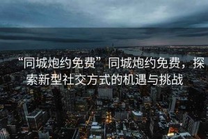 “同城炮約免費”同城炮約免費，探索新型社交方式的機遇與挑戰