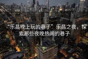 “樂(lè)昌晚上玩的巷子”樂(lè)昌之夜，探索那些夜晚熱鬧的巷子