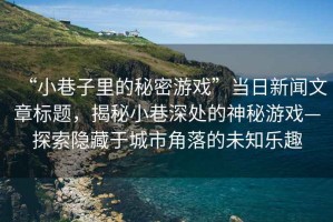 “小巷子里的秘密游戲”當日新聞文章標題，揭秘小巷深處的神秘游戲—探索隱藏于城市角落的未知樂趣