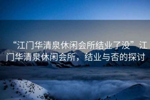 “江門華清泉休閑會所結業了沒”江門華清泉休閑會所，結業與否的探討
