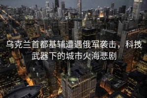 烏克蘭首都基輔遭遇俄軍襲擊，科技武器下的城市火海悲劇