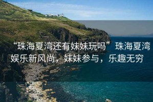“珠海夏灣還有妹妹玩嗎”珠海夏灣娛樂新風尚，妹妹參與，樂趣無窮